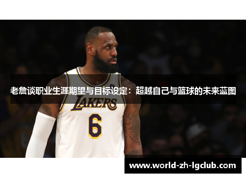 老詹谈职业生涯期望与目标设定:超越自己与篮球的未来蓝图 老詹谈职业生涯期望与目标设定:超越自己与篮球的未来蓝图